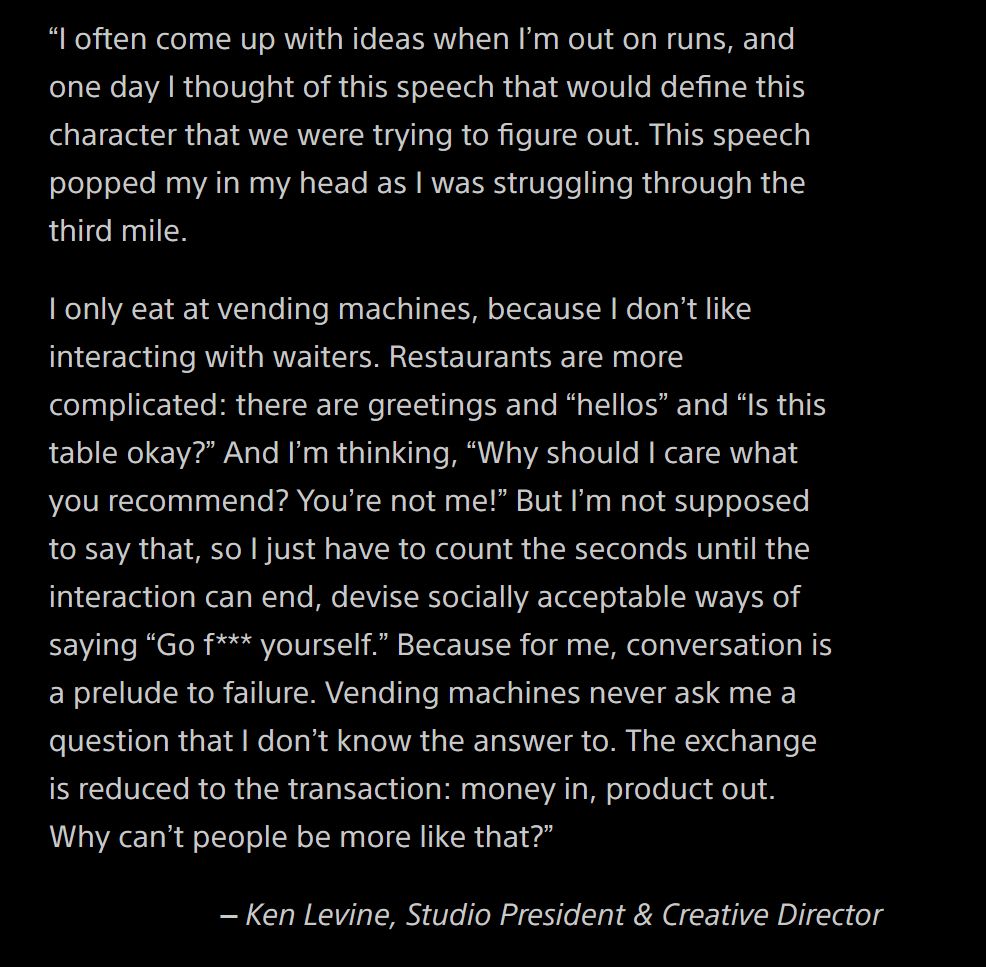 

    “I often come up with ideas when I’m out on runs, and one day I thought of this speech that would define this character that we were trying to figure out. This speech popped my in my head as I was struggling through the third mile.

    I only eat at vending machines, because I don’t like interacting with waiters. Restaurants are more complicated: there are greetings and “hellos” and “Is this table okay?” And I’m thinking, “Why should I care what you recommend? You’re not me!” But I’m not supposed to say that, so I just have to count the seconds until the interaction can end, devise socially acceptable ways of saying “Go f*** yourself.” Because for me, conversation is a prelude to failure. Vending machines never ask me a question that I don’t know the answer to. The exchange is reduced to the transaction: money in, product out. Why can’t people be more like that?”
    – Ken Levine, Studio President & Creative Director
