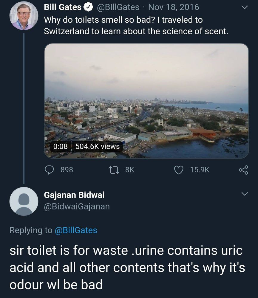 cropped screenshot of a tweet from bill gates @billgates on november 18 2016

"Why do toilets smell so bad? I traveled to Switzerland to learn abou the science of scent."

reply from Gajanan Bidwai @BidwaiGaganan (no profile picture)

"sir toilet is for waste. urine contains uric acid and all other contents that's why its odour wl be bad"