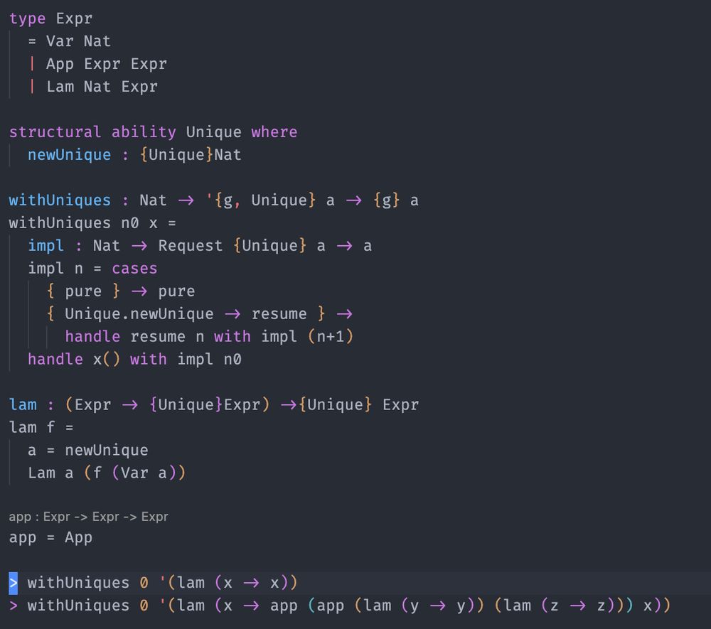 Code implementing an ability and handler for providing unique names:

type Expr
  = Var Nat
  | App Expr Expr
  | Lam Nat Expr

structural ability Unique where
  newUnique : {Unique}Nat

withUniques : Nat -> '{g, Unique} a -> {g} a
withUniques n0 x =
  impl : Nat -> Request {Unique} a -> a
  impl n = cases
    { pure } -> pure
    { Unique.newUnique -> resume } ->
      handle resume n with impl (n+1)
  handle x() with impl n0

lam : (Expr -> {Unique}Expr) ->{Unique} Expr
lam f =
  a = newUnique
  Lam a (f (Var a))

app = App

> withUniques 0 '(lam (x -> x))
> withUniques 0 '(lam (x -> app (app (lam (y -> y)) (lam (z -> z))) x))