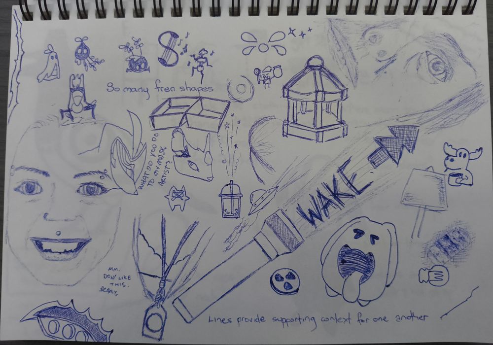 Further pen scribbles. 'Lines provide supporting context for one another.

Some creatures from Silksong 'So many fren shapes'.

Some references to Alan Wake. Torch, lamp, lightbulb, film reel, coffee moose.

A poor attempt at the owl and mouse from Gigantic.

Horrifying attempts at drawing people faces. One is the woman that plays Alice Wake, the other a young woman that does a video screaming at you to wake up. 'Mm. Don't like this. Scary.'