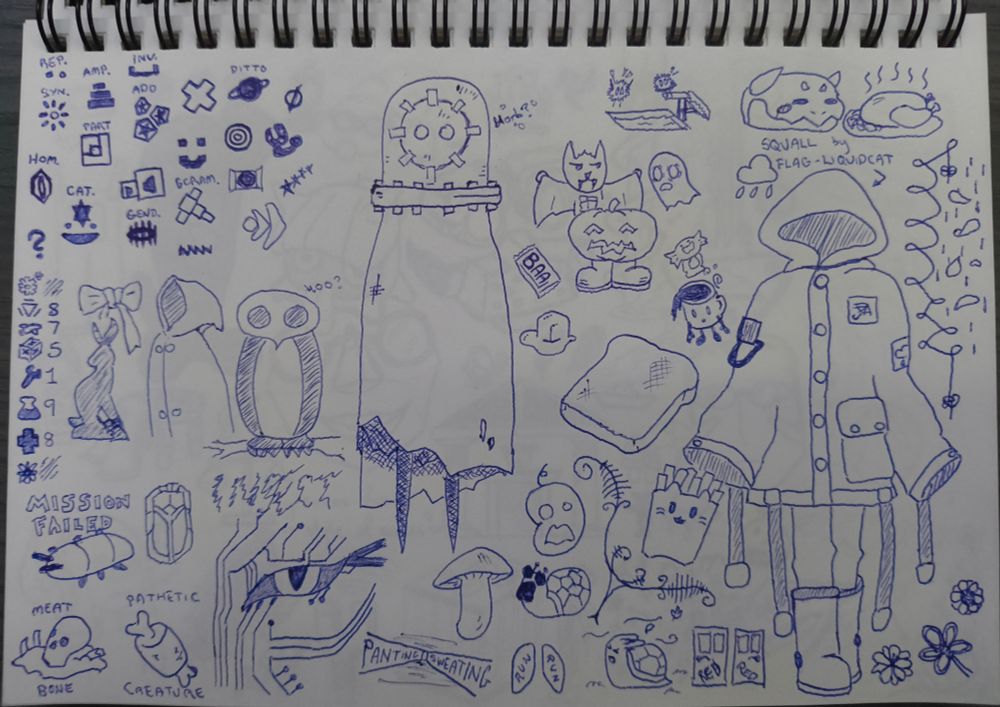 Ballpoint pen scribbles.

Some notes from playing Lingo 2 - the symbols and some of the meanings as reminders.

Some from watching Bye Sweet Carole. A bunny silhouette, ribbon, raincoat, and owl.

Some from playing the System Shock remake. Part of SHODAN's face.  References to the opening from System Shock 2.  'A pathetic creature of meat and bone, panting and sweating as you run through my corridors' - a pile of blood and bone, anime styled meat on bone, a hallway, lungs, two doors side by side labelled 'red'. A bug. 'Mission Failed' and 'Insect' since I did not manage to beat the game within the hardest time limit. Twice.

Some random Halloween drawings. A weird kind of nautical helmet creature with a cloth poncho/cloak. A bat with abs, a shocked ghost, a happy pumpkin with boots.

A drawing of a model/character named Squall, made by Flag-Liquidcat. Is a big ol' raincoat and boots with some straps. Unclear if there is actually a person inside or just a ghost.

A couple of snails. One struggling against the wind. One in awe of a mushroom. Piece of toast, butter, little coffee-cup man. A fuzzball afraid to dive into a pool, another cheering it on. Dino chimera from Star Rail looking at a roast chicken. Fries in a cat themed fast food pack.
