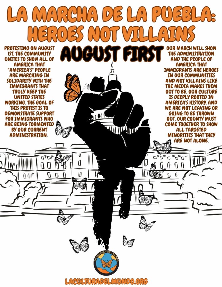 La Marcha de la Puebla: Heroes not Villains 

August 1st 

Protesting on August 1st. The community unites to show all of America that "America's" people are marching in solidarity with the immigrants that truly keep the United States working. The goal of this protest is to demonstrate support for immigrants who are being tormented by our current administration.

Our March will show the administration and the people of America that immigrants are heroes in our communities and not the villains like the media makes them out to be. Our culture is deeply rooted in America's history and we are not leaving or going to be thrown out. Our country must come together to show all targeted minorities that they are not alone.