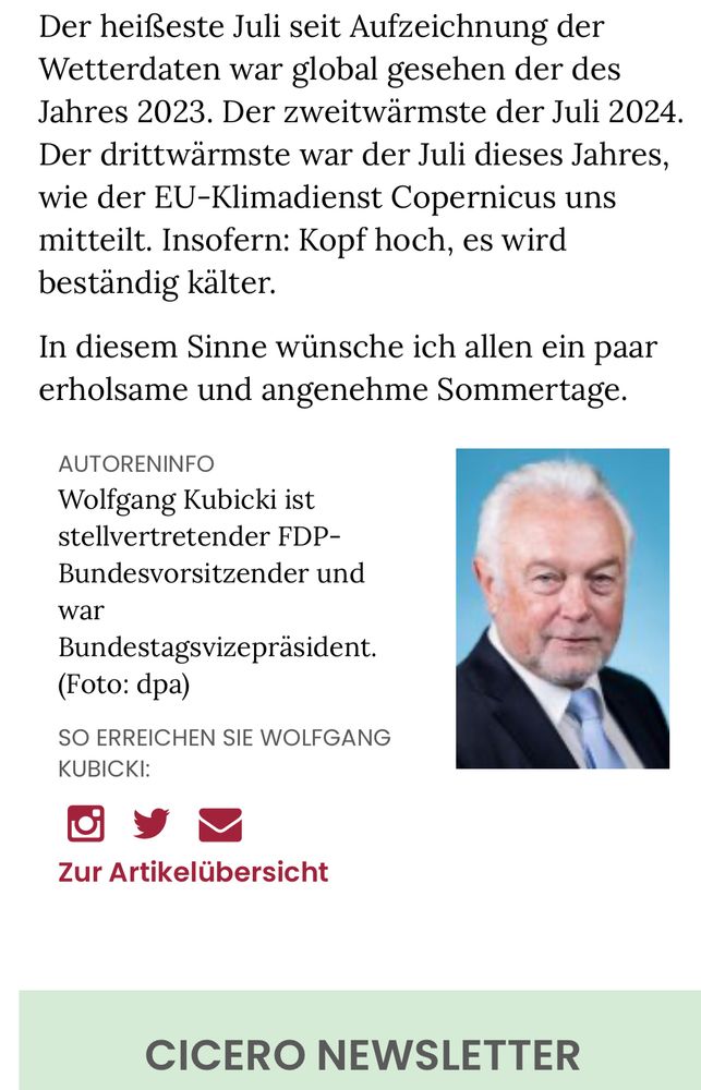 Screenshot Cicero: Der heißeste Juli seit Aufzeichnung der Wetterdaten war global gesehen der des Jahres 2023. Der zweitwärmste der Juli 2024.
Der drittwärmste war der Juli dieses Jahres, wie der EU-Klimadienst Copernicus uns mitteilt. Insofern: Kopf hoch, es wird beständig kälter.
In diesem Sinne wünsche ich allen ein paar erholsame und angenehme Sommertage.
AUTORENINFO
Wolfgang Kubicki ist stellvertretender FDP-
Bundesvorsitzender und war
Bundestagsvizepräsident.