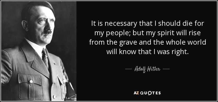 It is necessary that I should die for my people; but my spirit will rise from the grave and the whole world will know that I was right. Adolf Hitler