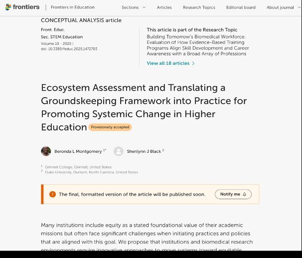 Screenshot of article that reads:
Frontiers in Education
Sections
Articles
Research Topics
Editorial board
About journal

CONCEPTUAL ANALYSIS article
Front. Educ.
Sec. STEM Education
Volume 10 - 2025 | doi: 10.3389/feduc.2025.1472703
This article is part of the Research Topic
Building Tomorrow’s Biomedical Workforce: Evaluation of How Evidence-Based Training Programs Align Skill Development and Career Awareness with a Broad Array of Professions
View all 18 articles
Ecosystem Assessment and Translating a Groundskeeping Framework into Practice for Promoting Systemic Change in Higher Education Provisionally accepted
 Beronda L Montgomery 1*  Sherilynn J Black 2
1 Grinnell College, Grinnell, United States
2 Duke University, Durham, North Carolina, United States
The final, formatted version of the article will be published soon.

Many institutions include equity as a stated foundational value of their academic
