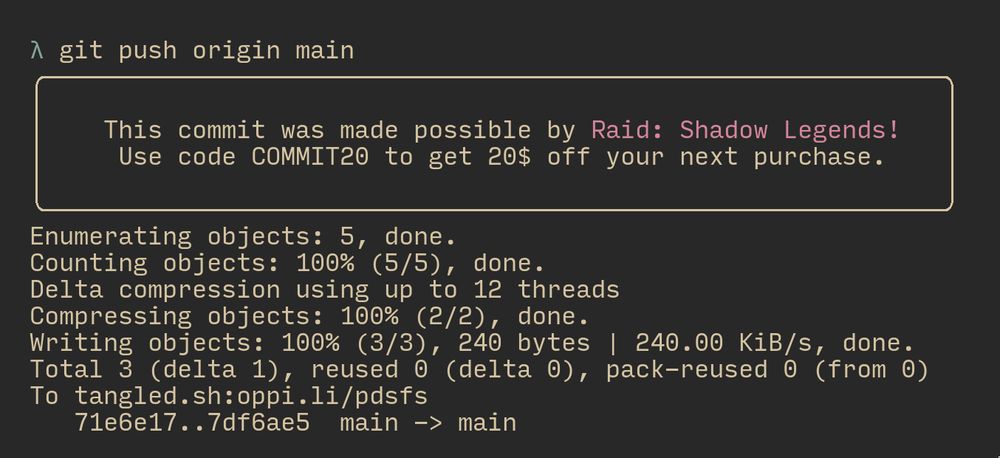 screenshot of a terminal with the following text (it is a sponsorship advertisement over the output of `git push`:
λ git push origin main
                                                             
    This commit was made possible by Raid: Shadow Legends!   
     Use code COMMIT20 to get 20$ off your next purchase.    
                                                             
Enumerating objects: 5, done.
Counting objects: 100% (5/5), done.
Delta compression using up to 12 threads
Compressing objects: 100% (2/2), done.
Writing objects: 100% (3/3), 240 bytes | 240.00 KiB/s, done.
Total 3 (delta 1), reused 0 (delta 0), pack-reused 0 (from 0)
To tangled.sh:oppi.li/pdsfs
   71e6e17..7df6ae5  main -> main

