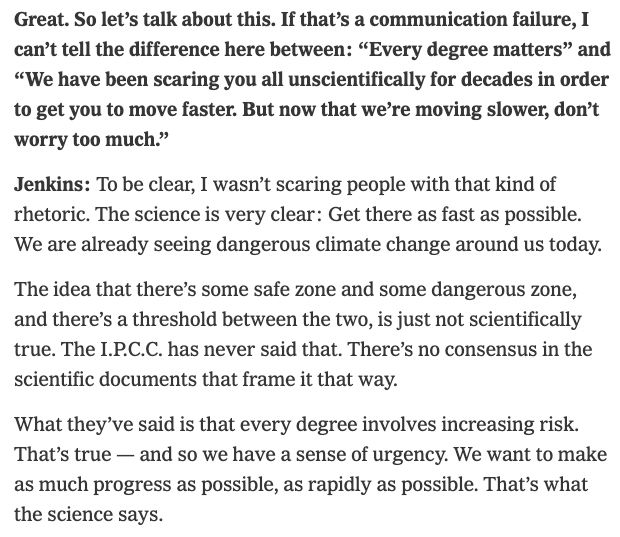 "Great. So let’s talk about this. If that’s a communication failure, I can’t tell the difference here between: “Every degree matters” and “We have been scaring you all unscientifically for decades in order to get you to move faster. But now that we’re moving slower, don’t worry too much.”

Jenkins: To be clear, I wasn’t scaring people with that kind of rhetoric. The science is very clear: Get there as fast as possible. We are already seeing dangerous climate change around us today.

The idea that there’s some safe zone and some dangerous zone, and there’s a threshold between the two, is just not scientifically true. The I.P.C.C. has never said that. There’s no consensus in the scientific documents that frame it that way.

What they’ve said is that every degree involves increasing risk. That’s true — and so we have a sense of urgency. We want to make as much progress as possible, as rapidly as possible. That’s what the science says."
