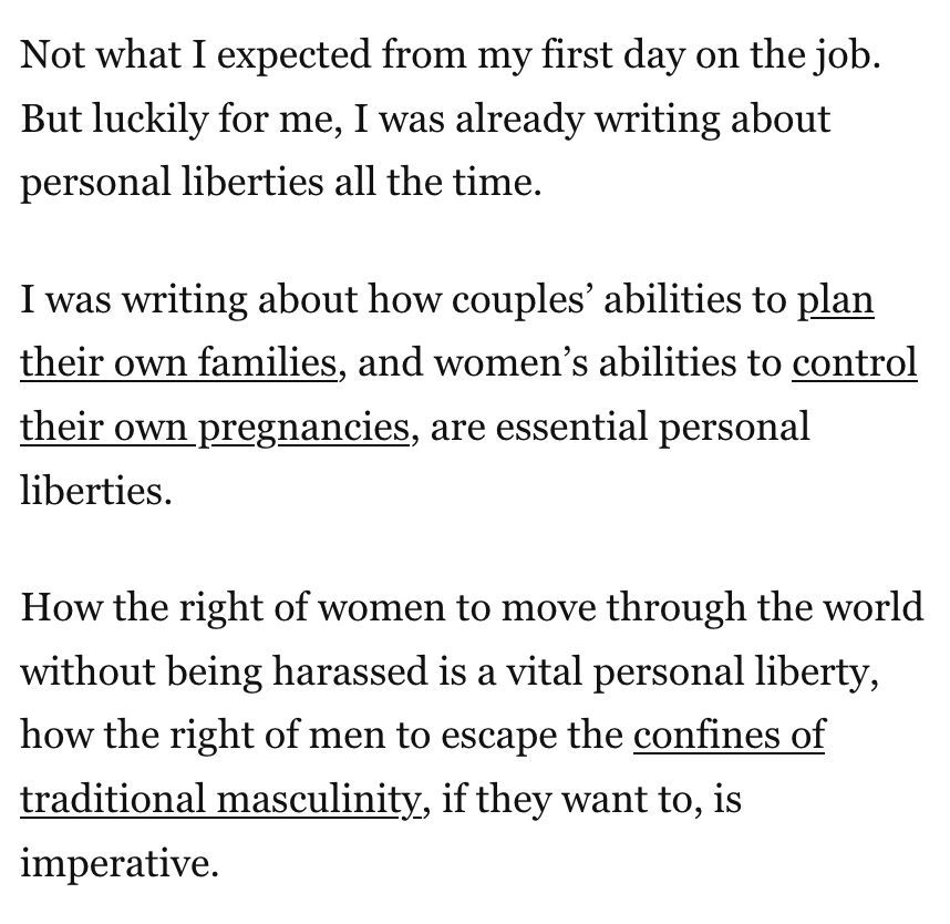 "Not what I expected from my first day on the job. But luckily for me, I was already writing about personal liberties all the time.

I was writing about how couples’ abilities to plan their own families, and women’s abilities to control their own pregnancies, are essential personal liberties.

How the right of women to move through the world without being harassed is a vital personal liberty, how the right of men to escape the confines of traditional masculinity, if they want to, is imperative."