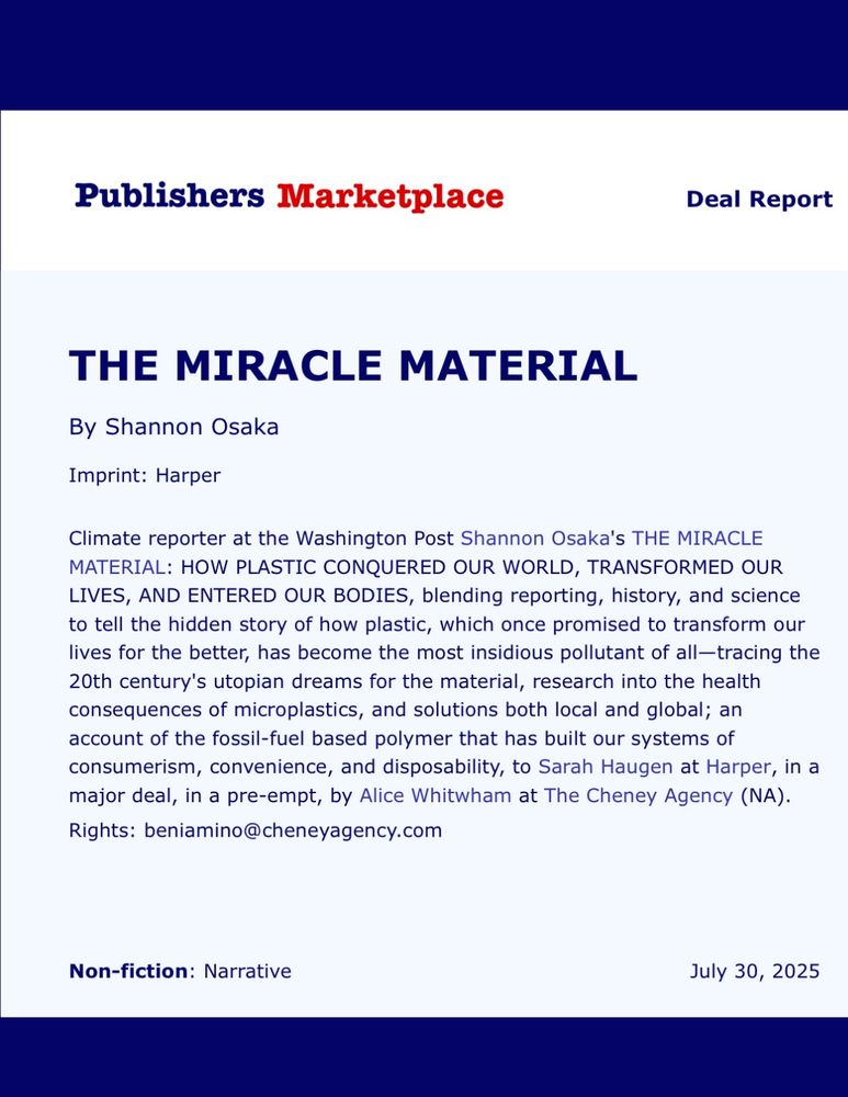 A deal from Publishers Marketplace that reads:

"Climate reporter at the Washington Post Shannon Osaka's THE MIRACLE MATERIAL: HOW PLASTIC CONQUERED OUR WORLD, TRANSFORMED OUR LIVES, AND ENTERED OUR BODIES, blending reporting, history, and science to tell the hidden story of how plastic, which once promised to transform our lives for the better, has become the most insidious pollutant of all—tracing the 20th century's utopian dreams for the material, research into the health consequences of microplastics, and solutions both local and global; an account of the fossil-fuel based polymer that has built our systems of consumerism, convenience, and disposability, to Sarah Haugen at Harper, in a major deal, in a pre-empt, by Alice Whitwham at The Cheney Agency (NA). Rights:
beniamino@cheneyagency.com"