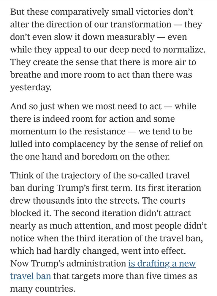 “But these comparatively small victories don’t alter the direction of our transformation — they don’t even slow it down measurably — even while they appeal to our deep need to normalize. They create the sense that there is more air to breathe and more room to act than there was yesterday.

“And so just when we most need to act — while there is indeed room for action and some momentum to the resistance — we tend to be lulled into complacency by the sense of relief on the one hand and boredom on the other.

“Think of the trajectory of the so-called travel ban during Trump’s first term. Its first iteration drew thousands into the streets. The courts blocked it. The second iteration didn’t attract nearly as much attention, and most people didn’t notice when the third iteration of the travel ban, which had hardly changed, went into effect. Now Trump’s administration is drafting a new travel ban that targets more than five times as many countries.