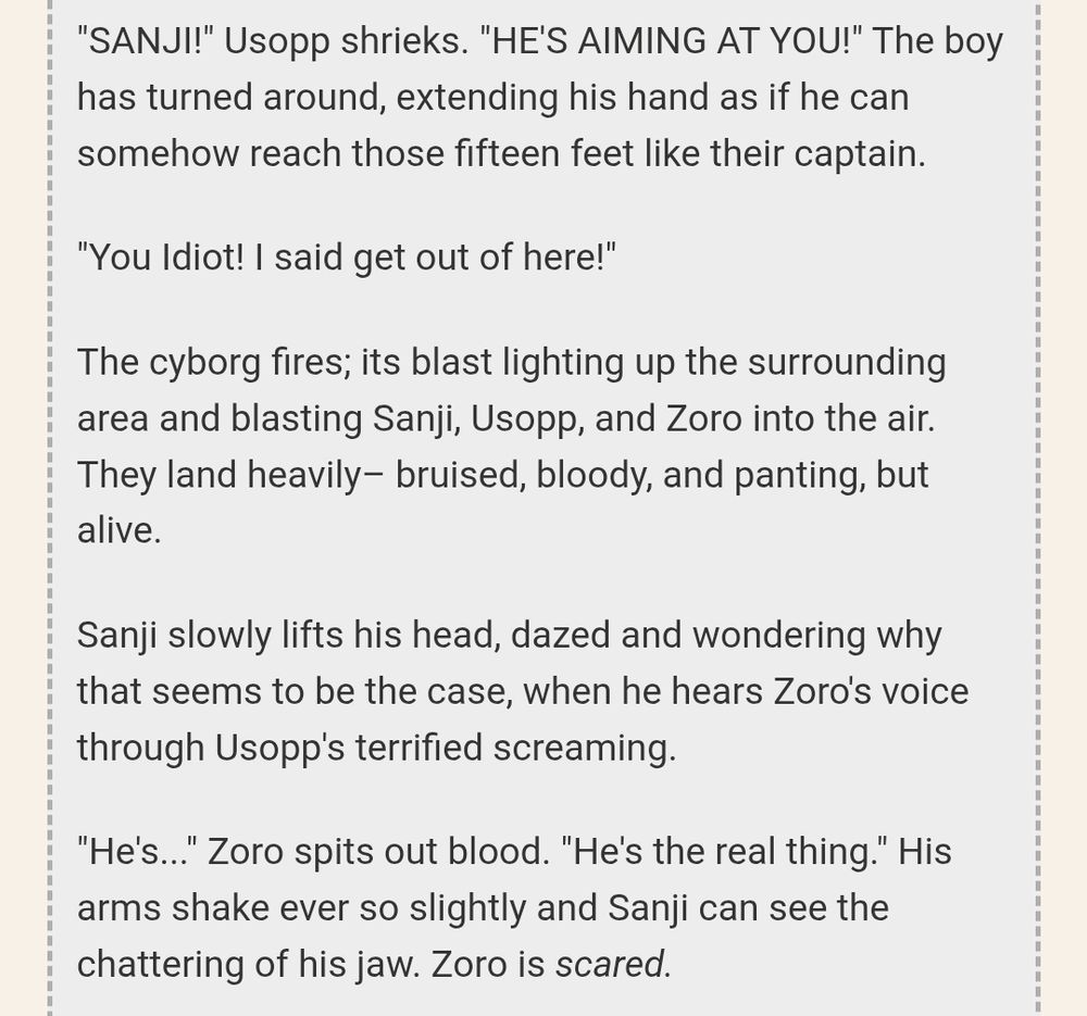 "SANJI!" Usopp shrieks. "HE'S AIMING AT YOU!" The boy has turned around, extending his hand as if he can somehow reach those fifteen feet like their captain. 

"You Idiot! I said get out of here!" 

The cyborg fires; its blast lighting up the surrounding area and blasting Sanji, Usopp, and Zoro into the air. They land heavily– bruised, bloody, and panting, but alive.

Sanji slowly lifts his head, dazed and wondering why that seems to be the case, when he hears Zoro's voice through Usopp's terrified screaming. 

"He's..." Zoro spits out blood. "He's the real thing." His arms shake ever so slightly and Sanji can see the chattering of his jaw. Zoro is scared. 