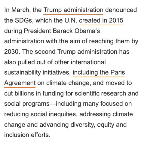 In March, the Trump administration denounced the SDGs, which the U.N. created in 2015 during President Barack Obama’s administration with the aim of reaching them by 2030. The second Trump administration has also pulled out of other international sustainability initiatives, including the Paris Agreement on climate change, and moved to cut billions in funding for scientific research and social programs—including many focused on reducing social inequities, addressing climate change and advancing diversity, equity and inclusion efforts.