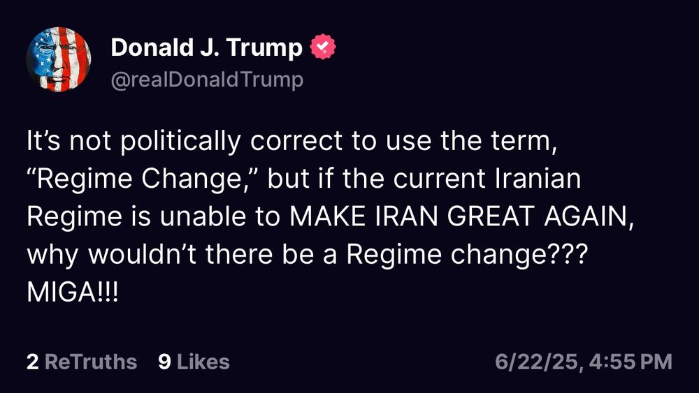 Post from our criminal President on Truth Social, today, June 22, 2025, that says: “It's not politically correct to use the term,
"Regime Change," but if the current Iranian Regime is unable to MAKE IRAN GREAT AGAIN, why wouldn't there be a Regime change???
MIGA!!!”