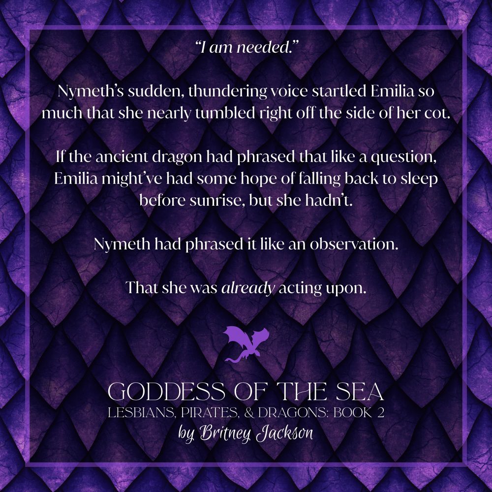 Excerpt on purple dragon scale background with a purple dragon separating the text:

“I am needed.”

Nymeth’s sudden, thundering voice startled Emilia so much that she nearly tumbled right off the side of her cot.

If the ancient dragon had phrased that like a question, Emilia might’ve had some hope of falling back to sleep before sunrise, but she hadn't.

Nymeth had phrased it like an observation.

That she was *already* acting upon.

—
from GODDESS OF THE SEA, 
LESBIANS, PIRATES, & DRAGONS: BOOK 2, 
by Britney Jackson.
