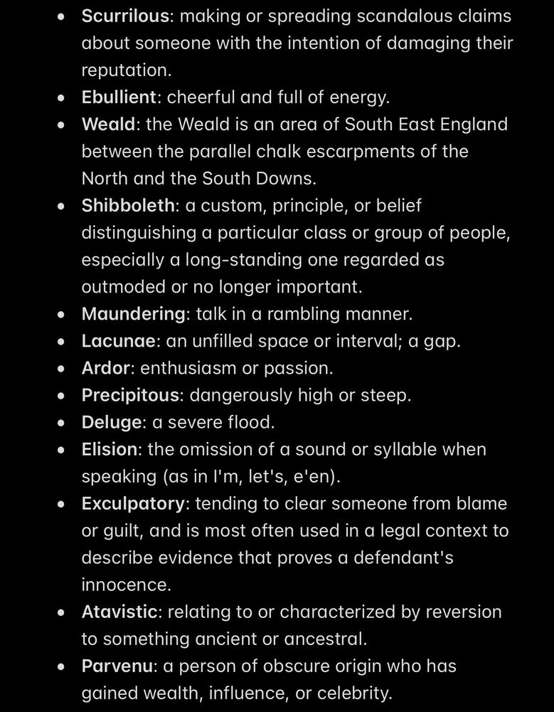 Scurrilous: making or spreading scandalous claims about someone with the intention of damaging their reputation.
Ebullient: cheerful and full of energy.
Weald: the Weald is an area of South East England between the parallel chalk escarpments of the North and the South Downs.
Shibboleth: a custom, principle, or belief distinguishing a particular class or group of people, especially a long-standing one regarded as outmoded or no longer important.
Maundering: talk in a rambling manner.
Lacunae: an unfilled space or interval; a gap.
Ardor: enthusiasm or passion.
Precipitous: dangerously high or steep.
Deluge: a severe flood.
Elision: the omission of a sound or syllable when speaking (as in I'm, let's, e'en).
Exculpatory: tending to clear someone from blame or guilt, and is most often used in a legal context to describe evidence that proves a defendant's innocence.
Atavistic: relating to or characterized by reversion to something ancient or ancestral.
Parvenu: a person of obscure origin who has gained wealth, influence, or celebrity.