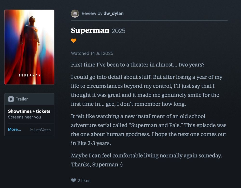 My letterboxd review of Superman (2025). No star rating, just a heart to show I liked it. The review goes:

"First time I’ve been to a theater in almost… two years? 

I could go into detail about stuff. But after losing a year of my life to circumstances beyond my control, I’ll just say that I thought it was great and it made me genuinely smile for the first time in… gee, I don’t remember how long. 

It felt like watching a new installment of an old school adventure serial called “Superman and Pals.” This episode was the one about human goodness. I hope the next one comes out in like 2-3 years.

Maybe I can feel comfortable living normally again someday. Thanks, Superman :)"