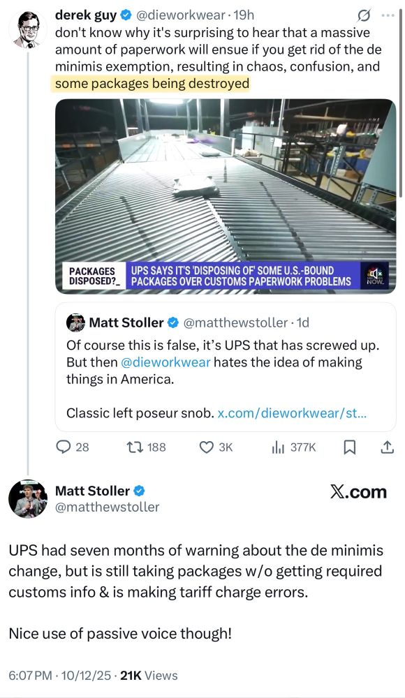 Matt Stoller (@matthewstoller) posting in response to Derek Guy (@dieworkwear) posting an article on X titled "UPS says it's disposing of some U.S.-bound packages over customs declaration problems"

"Of course this is false, it's UPS that has screwed up. But then @dieworkear hates the idea of making things in America.

Classic left poseur slob."

Derek guy's response:

"don't know why it's surprising to hear that a massive amount of paperwork will ensue if you get rid of the de minimis exemption, resulting in chaos, confusion, and some packages being destroyed."

Stoller's response:

"UPS had seven months of warning about the de minimis change, but is still taking packages w/o getting required customs info & is making tariff charge errors.

Nice use of passive voice though"

6:07 p.m. 10/12/25