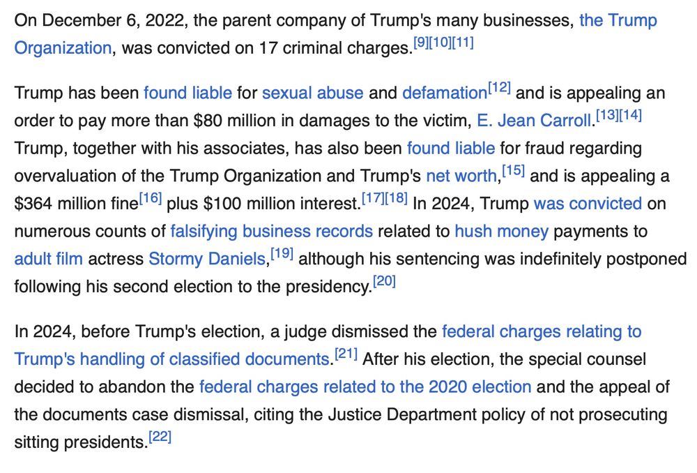 On December 6, 2022, the parent company of Trump's many businesses, the Trump Organization, was convicted on 17 criminal charges.[9][10][11]

Trump has been found liable for sexual abuse and defamation[12] and is appealing an order to pay more than $80 million in damages to the victim, E. Jean Carroll.[13][14] Trump, together with his associates, has also been found liable for fraud regarding overvaluation of the Trump Organization and Trump's net worth,[15] and is appealing a $364 million fine[16] plus $100 million interest.[17][18] In 2024, Trump was convicted on numerous counts of falsifying business records related to hush money payments to adult film actress Stormy Daniels,[19] although his sentencing was indefinitely postponed following his second election to the presidency.[20]

In 2024, before Trump's election, a judge dismissed the federal charges relating to Trump's handling of classified documents.[21] After his election, the special counsel decided to abandon the federal charges related to the 2020 election and the appeal of the documents case dismissal, citing the Justice Department policy of not prosecuting sitting presidents.[22]