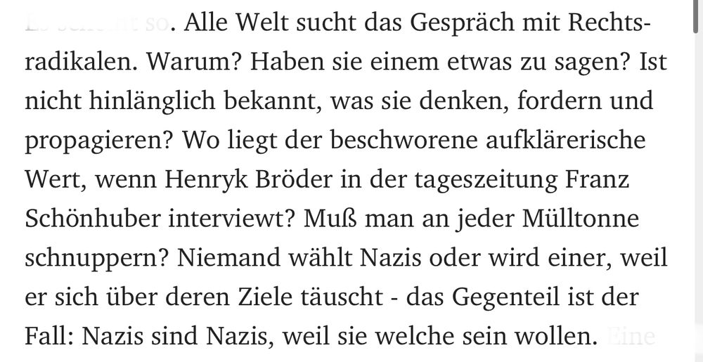 Alle Welt sucht das Gespräch mit Rechtsradikalen. Warum? Haben sie einem etwas zu sagen? Ist nicht hinlänglich bekannt, was sie denken, fordern und propagieren? Wo liegt der beschworene aufklärerische Wert, wenn Henryk Bröder in der tageszeitung Franz Schönhuber interviewt? Muß man an jeder Mülltonne schnuppern? Niemand wählt Nazis oder wird einer, weil er sich über deren Ziele täuscht - das Gegenteil ist der Fall: Nazis sind Nazis, weil sie welche sein wollen.