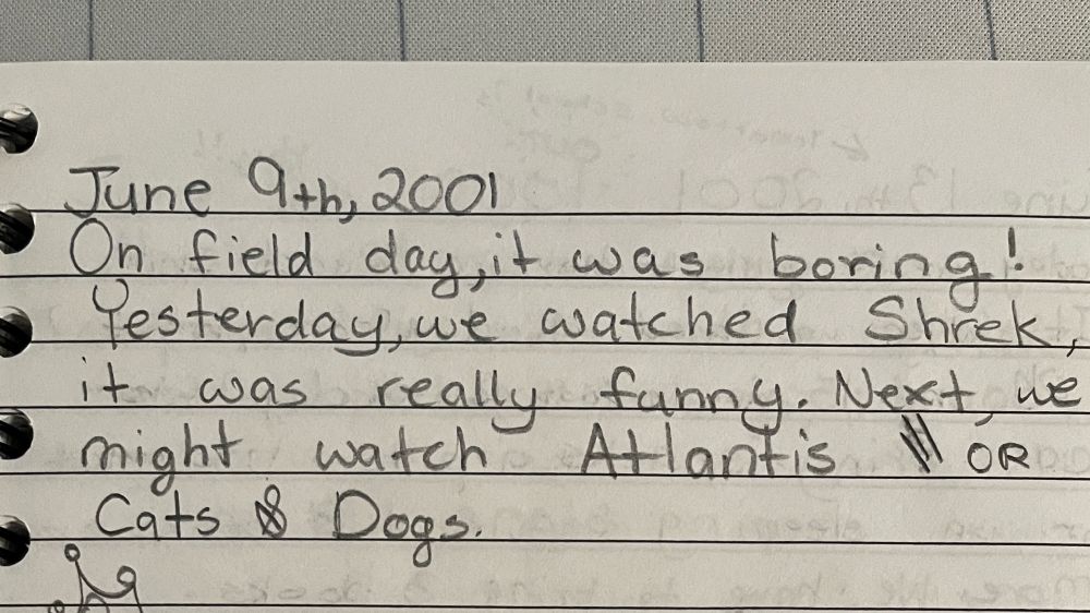 Photo of a page in a journal dated June 9th, 2001. It reads, “On field day, it was boring! Yesterday we watched Shrek, it was really funny. Next, we might watch Atlantis or Cats & Dogs.”