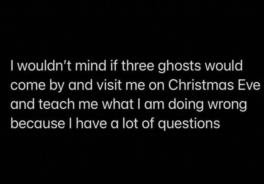 I wouldn’t mind if three ghosts would come by and visit me on Christmas Eve and teach me what I’m doing wrong because I have a lot of questions