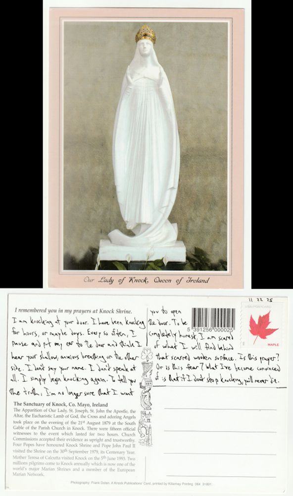A postcard, front and back.

The front is a picture of The Apparition of Our Lady statue in the Sanctuary of Knock, Mayo, Ireland. It is a white statue, ovalish in overall shape, with a golden crown on top. She is floating above the ground with her hands cupping the air in front of her.

The back reads: I am knocking at your door. I have been knocking for hours, or maybe days. Every so often, I pause and put my ear to the door and think I hear your shallow, anxious breathing on the other side. I don't say your name. I don't speak at all. I simply begin knocking again. To tell you the truth, I'm no longer sure that I want you to open the door. To be completely honest, I am scared of what I will find behind that scarred wooden surface. Is this prayer? Or is this fear? What I've become convinced of is that if I don't stop knocking, you'll never die.
