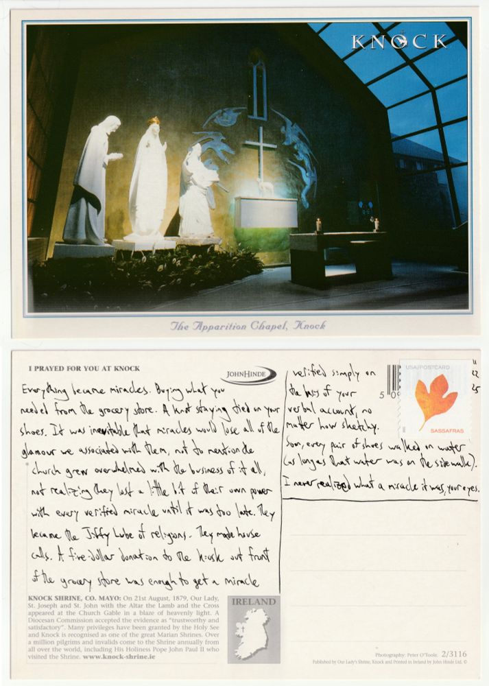 A postcard, front and back.

The front shows the Apparition Chapel in the Knock Shrine in County Mayo, Ireland. It is night, and the Chapel is lit up behind the altar, three pure white statues glowing to the left of a cross surrounded by an arc of angels.

The back reads: Everything became miracles. Buying what you needed from the grocery store. A knot staying tied on your shoes. It was inevitable that miracles would lose all of the glamour we associated with them, not to mention the church grew overwhelmed with the business of it all, not realizing they lost a little bit of their own power with every verified miracle until it was too late. They became the Jiffy Lube of religions. They made house calls. A five-dollar donation to the kiosk out front of the grocery store was enough to get a miracle verified simply on the basis of your verbal account, no matter how sketchy. Soon, every pair of shoes walked on water (as long as that water was on the sidewalk). I never realized what a miracle it was, your eyes.