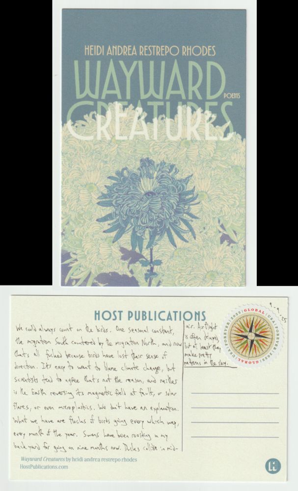 A postcard, front and back.

The front shows the cover of the book Wayward Creatures, a book of poems by heidi andrea restrepo rhodes. It is an illustration in blue-greens of a flower with a multitude of tiny thin petals all surrounding an eye that is staring out at the viewer.

The back reads: We could always count on the birds. One seasonal constant, the migration South countered by the migration North, and now that's all fucked because birds have lost their sense of direction. It's easy to want to blame climate change, but scientists tend to agree that's not the reason, and neither is the Earth reversing its magnetic field at fault, or solar flares, or even microplastics. We don't have an explanation. What we have are flocks of birds going every which way, every month of the year. Swans have been roosting in my backyard for going on nine months now. Ducks collide in mid-air. Airflight is often delayed, but at least they make pretty patterns in the sky.