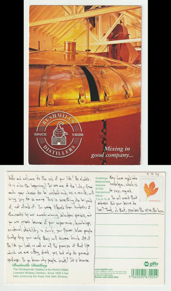 A postcard, front and back.

The front shows a picture of a giant cask/vat inside the Old Bushmills Distillery. All the colors are red and brown and copper as if the picture has been washed with whiskey. The cask/vat takes up most of the picture, with a roof and metal beams above it, in addition to another piece of equipment that kind of looks like the neck of a bird.

The back reads: Hello and welcome to the end of your life! Be elated: it is also the beginning! You are one of the lucky few each year chosen to be casked and, as a result, will bring joy to so many. This is something to be proud of, not afraid of. You were filtered from hundreds of thousands by our award-winning selection process, and you are prized because of your experience, knowledge, emotional stability, in short, your flavor. When people finally tap your cask they will become drunk off of the life you lived, as well as all the promise of that life which we are cutting short, yes, but only to prevent spoilage. Do you know why people drink? It is because they have aged into nostalgia, which is to say, regret. You will avoid that sadness. And your desire to live? That, oh that, provides the spice, the burn.
