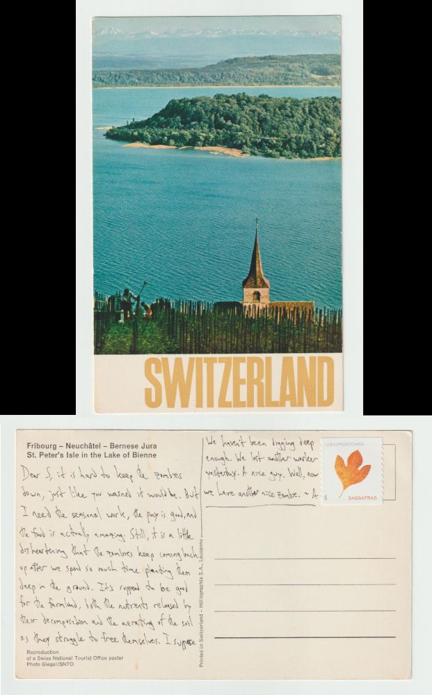A postcard, front and back.

The front is a picture of St. Peter's Isle in the Lake of Bienne. What this means is a shot of a forested island in the middle of lake, taken from one shore with a wooden fence, a farmer, and the roof and tower of a church in the foreground. In the background are forests, more forests, and distant mountains.

The back reads: Dear S, it is hard to keep the zombies down, just like you warned it would be. But I need the seasonal work, the pay is good, and the food is actually amazing. Still, it is a little disheartening that the zombies keep coming back up after we spend so much time planting them deep in the ground. It's supposed to be good for the farmland, both the nutrients released by their decomposition and the aerating of the soil as they struggle to free themselves. I suppose we haven't been digging deep enough. We lost another worker yesterday. A nice guy. Well, now we have another nice zombie. ~A