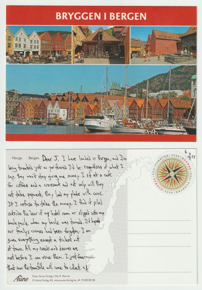 A postcard, front and back.

The front shows several pictures of the city Bergen in Norway, three along the top and one along the bottom. Text above them all reads Bryggen i Bergen. The top pictures show buildings and squares from around the city, while the bottom picture is a view from the water with boats lined up in front of a mass of peaked houses, a hill rising behind the city. The dominant color is red.

The back reads: Dear J, I have landed in Bergen, and I'm being treated just as you feared I'd be: regardless of what I say, they won't stop giving me money. I sit at a cafe for coffee and a croissant and not only will they not take payment, they load my plate with coins. If I refuse to take the money, I find it piled outside the door of my hotel room or slipped into my backpack when my back was turned. I'd hoped our family's crimes had been forgotten. I am given everything except a ticket out of town. All my needs and desires are met before I can voice them. I just fear that soon the townfolk will come to collect. ~A