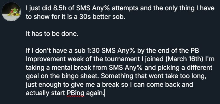 I just did 8.5h of SMS Any% attempts and the only thing I have to show for it is a 30s better sob. It has to be done. If I don't have a sub 1:30 SMS Any% by the end of the PB Improvement week of the tournament I joined (March 16th) I'm taking a mental break from SMS Any% and picking a different goal on the bingo sheet. Something that won't take too long, just enough to give me a break so I can come back and actually start PBing again.
