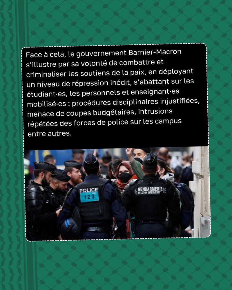 Face à cela, le gouvernement Barnier-Macron s’illustre par sa volonté de combattre et criminaliser les soutiens de la paix, en déployant un niveau de répression inédit, s’abattant sur les étudiant·es, les personnels et enseignant·es mobilisé·es : procédures disciplinaires injustifiées, menace de coupes budgétaires, intrusions répétées des forces de police sur les campus entre autres.