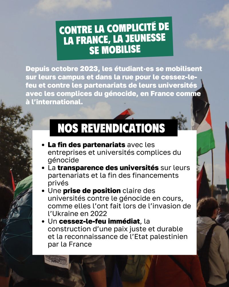 Contre la complicité de la France, la jeunesse se mobilise

Depuis octobre 2023, les étudiant·es se mobilisent sur leurs campus et dans la rue pour le cessez-le-feu et contre les partenariats de leurs universités avec les complices du génocide, en France comme à l’international.

Nos revendications : 
La fin des partenariats avec les entreprises et universités complices du génocide
La transparence des universités sur leurs partenariats et la fin des financements privés 
Une prise de position claire des universités contre le génocide en cours, comme elles l’ont fait lors de l’invasion de l’Ukraine en 2022
Un cessez-le-feu immédiat, la construction d’une paix juste et durable et la reconnaissance de l’Etat palestinien par la France 