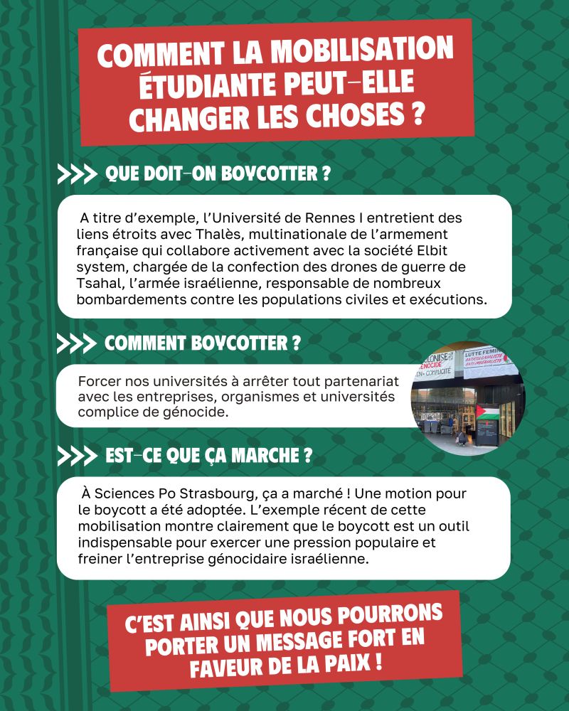 Comment la mobilisation étudiante peut-elle changer les choses ?

Que doit-on boycotter ? 
 A titre d’exemple, l’Université de Rennes I entretient des liens étroits avec Thalès, multinationale de l’armement française qui collabore activement avec la société Elbit system, chargée de la confection des drones de guerre de Tsahal, l’armée israélienne, responsable de nombreux bombardements contre les populations civiles et exécutions.

Comment boycotter ? 
Forcer nos universités à arrêter tout partenariat avec les entreprises, organismes et universités complice de génocide.

Est ce que ça marche ? 
 À Sciences Po Strasbourg, ça a marché ! Une motion pour le boycott a été adoptée. L’exemple récent de cette mobilisation montre clairement que le boycott est un outil indispensable pour exercer une pression populaire et freiner l’entreprise génocidaire israélienne.

C'est ainsi que nous pourrons porter un message fort en faveur de la paix !