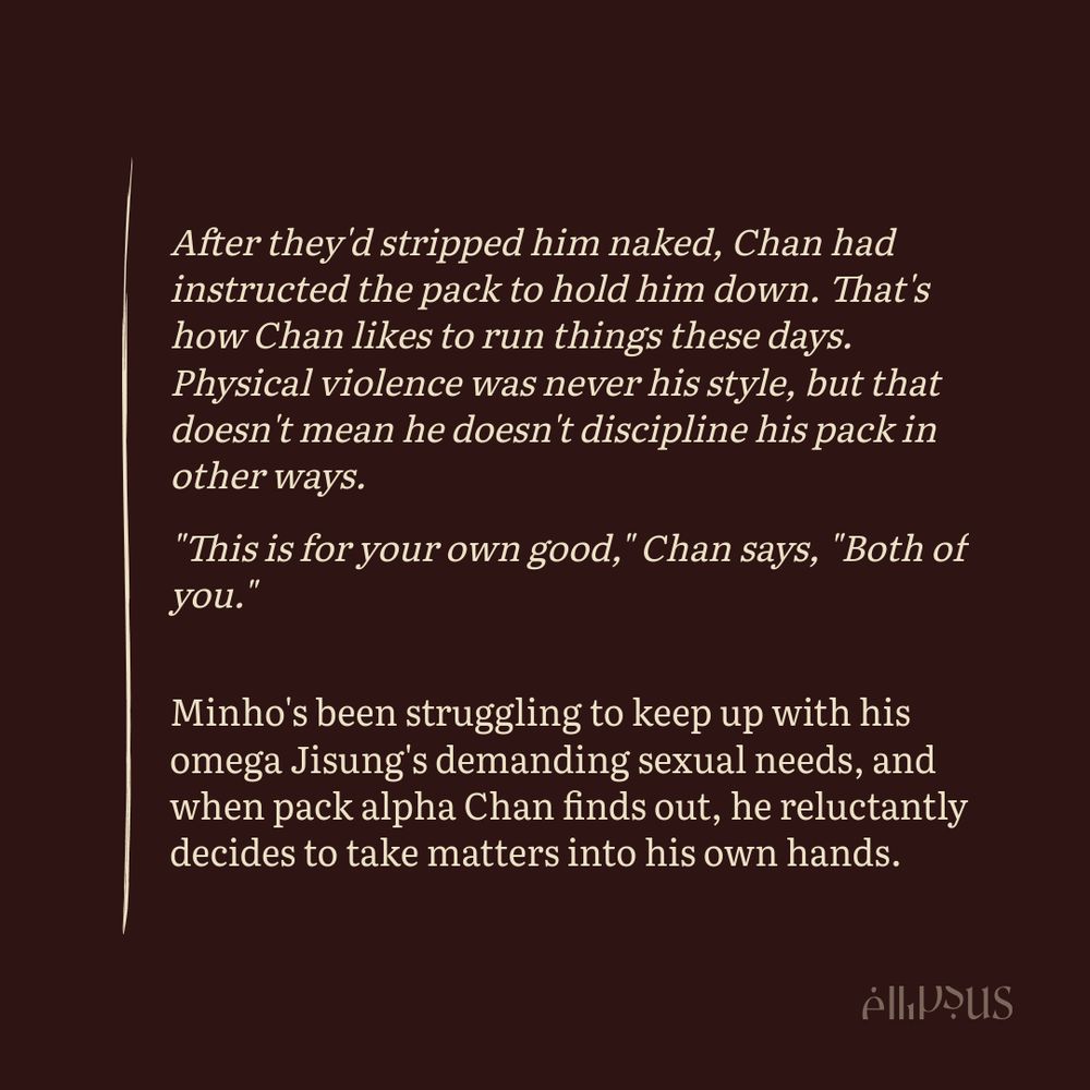 

    After they'd stripped him naked, Chan had instructed the pack to hold him down. That's how Chan likes to run things these days. Physical violence was never his style, but that doesn't mean he doesn't discipline his pack in other ways.

    "This is for your own good," Chan says, "Both of you."

    Minho's been struggling to keep up with his omega Jisung's demanding sexual needs, and when pack alpha Chan finds out, he reluctantly decides to take matters into his own hands.
