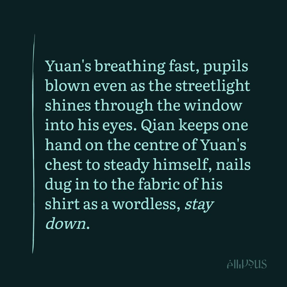 ellipsus snippet: Yuan's breathing fast, pupils blown even as the streetlight shines through the window into his eyes. Qian keeps one hand on the centre of Yuan's chest to steady himself, nails dug in to the fabric of his shirt as a wordless, stay down. 