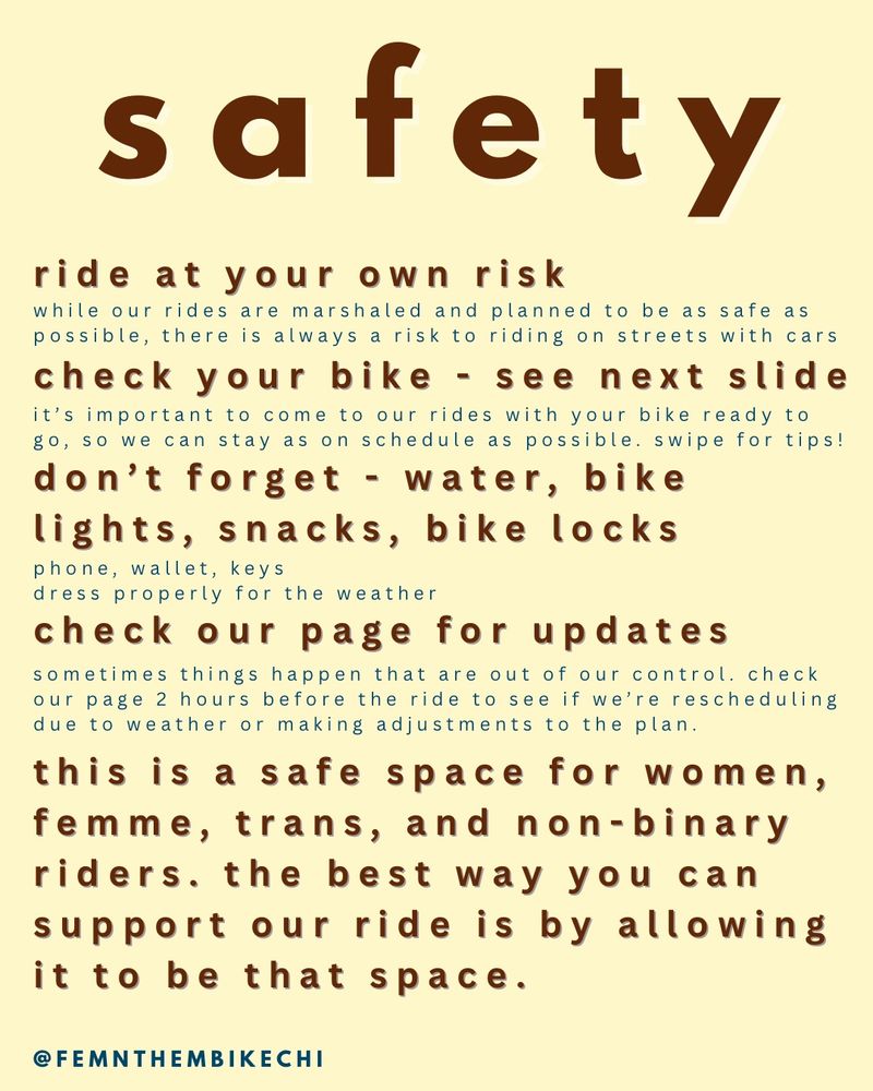 A pale yellow background with bold brown text at the top reading “safety.” Below are ride guidelines:
	•	Ride at your own risk, while marshaled and planned, street riding has inherent risks.
	•	Check your bike (air, brakes, chain) before arriving.
	•	Bring essentials: water, bike lights, snacks, bike locks, phone, wallet, keys.
	•	Check the group’s page for updates 2 hours before the ride for any changes.
	•	A reminder that the ride is a safe space for women, femmes, trans, and non-binary riders, asking participants to support that.

Social media handle again: @FEMNTHEMBIKECHI