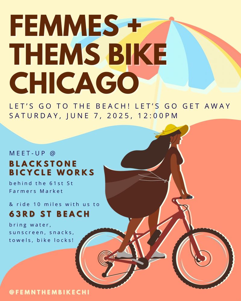 A colorful event flyer for “Femmes + Thems Bike Chicago.” The background is split between light yellow and coral, with a large beach umbrella at the top. A woman in a flowing brown dress and sunhat rides a pink bike in the foreground. Text reads:
“LET’S GO TO THE BEACH! LET’S GO GET AWAY. SATURDAY, JUNE 7, 2025, 12:00PM. MEET-UP @ BLACKSTONE BICYCLE WORKS behind the 61st St Farmers Market & ride 10 miles with us to 63rd St Beach. Bring water, sunscreen, snacks, towels, bike locks!”
Social media handle: @FEMNTHEMBIKECHI