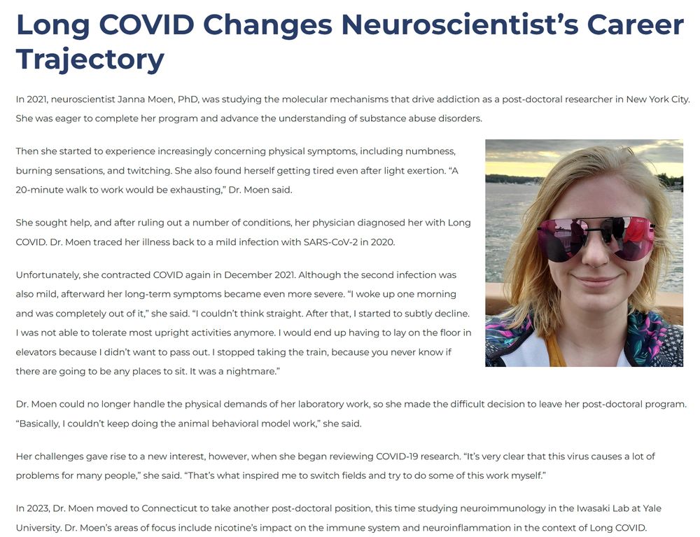 Long COVID Changes Neuroscientist’s Career Trajectory. 

In 2021, neuroscientist Janna Moen, PhD, was studying the molecular mechanisms that drive addiction as a post-doctoral researcher in New York City. She was eager to complete her program and advance the understanding of substance abuse disorders.

Then she started to experience increasingly concerning physical symptoms, including numbness, burning sensations, and twitching. She also found herself getting tired even after light exertion. “A 20-minute walk to work would be exhausting,” Dr. Moen said.

She sought help, and after ruling out a number of conditions, her physician diagnosed her with Long COVID. Dr. Moen traced her illness back to a mild infection with SARS-CoV-2 in 2020.

Unfortunately, she contracted COVID again in December 2021. Although the second infection was also mild, afterward her long-term symptoms became even more severe. “I woke up one morning and was completely out of it,” she said. “I couldn’t think straight. After that, I started to subtly decline. I was not able to tolerate most upright activities anymore. I would end up having to lay on the floor in elevators because I didn’t want to pass out. I stopped taking the train, because you never know if there are going to be any places to sit. It was a nightmare.”

Dr. Moen could no longer handle the physical demands of her laboratory work, so she made the difficult decision to leave her post-doctoral program. “Basically, I couldn’t keep doing the animal behavioral model work,” she said.

Her challenges gave rise to a new interest, however, when she began reviewing COVID-19 research. “It’s very clear that this virus causes a lot of problems for many people,” she said. “That’s what inspired me to switch fields and try to do some of this work myself.”

In 2023, Dr. Moen moved to Connecticut to take another post-doctoral position, this time studying neuroimmunology in the Iwasaki Lab at Yale University. 