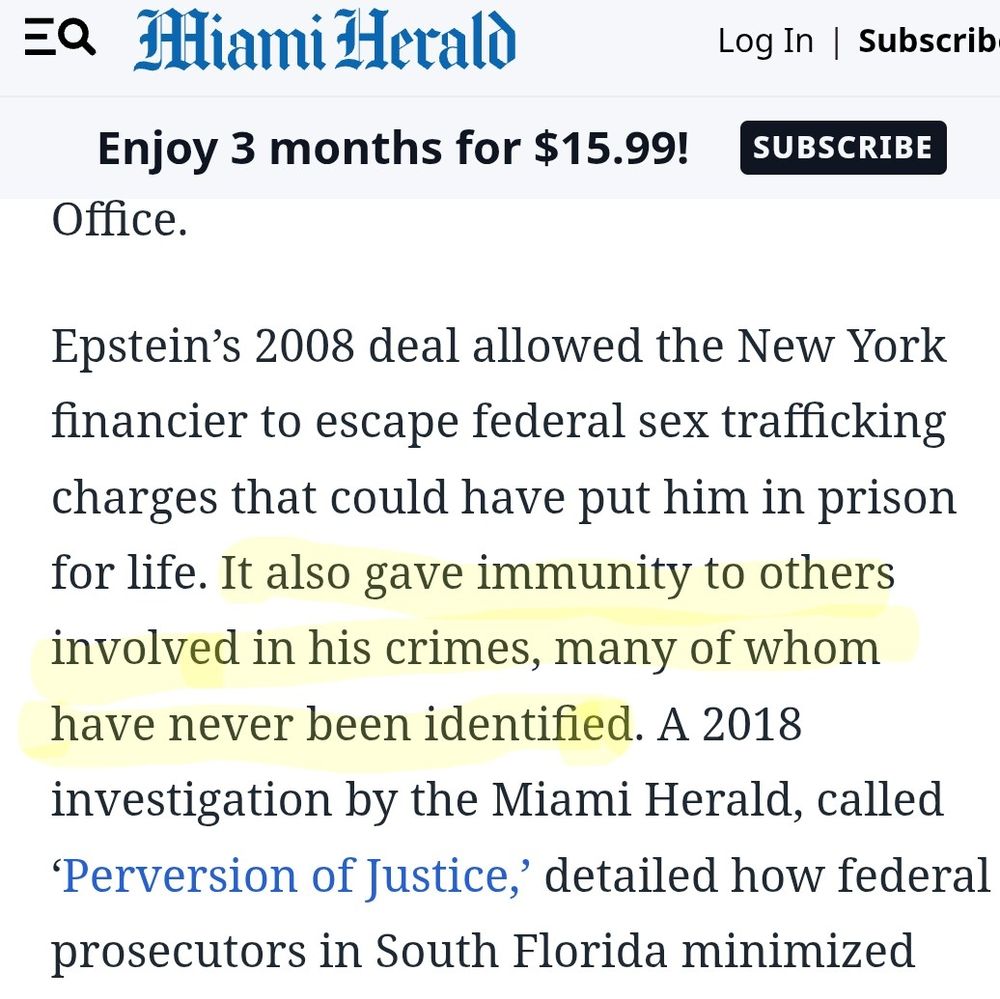 Epstein's 2008 deal allowed the New York financier to escape federal sex trafficking charges they could have put him in prison for life. *It also gave immunity to others involved in his crimes, many of whom have never been identified*. [emphasis mine]