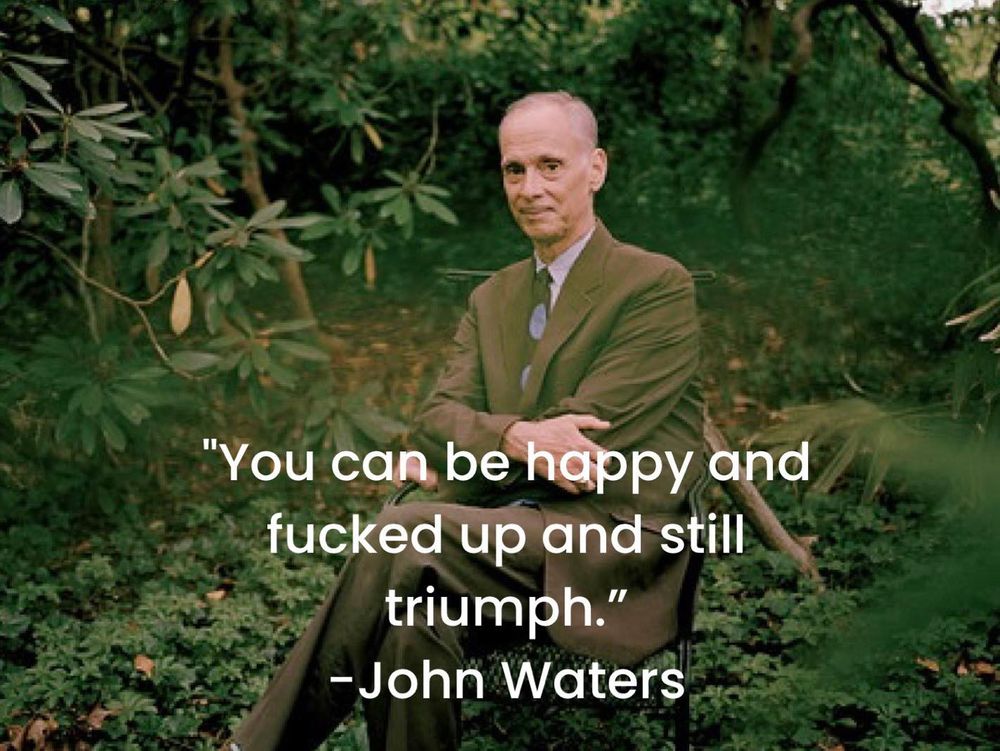 Photo of filmmaker John Waters posing in a brown suit, surrounded by trees. Below him is a quote of his reading, “you can be happy and fucked up and still triumph.”