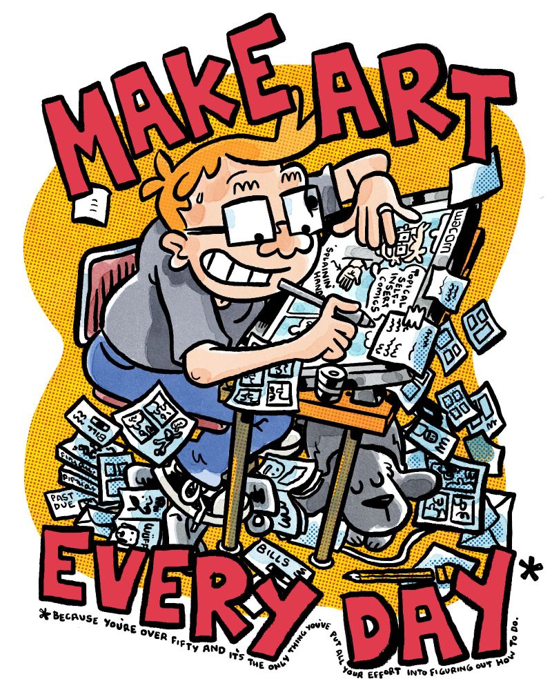 Mike Dawson at his desk energetically drawing comics. A caption reads MAKE ART EVERY DAY* and then the little asterisk underneath says "because you're over fifty and it's the only thing you've put all your effort into figuring out how to do". There are papers all over the floor, some are comics, some are bills. A dog sleeps peacefully because it doesn't know what having a job is.