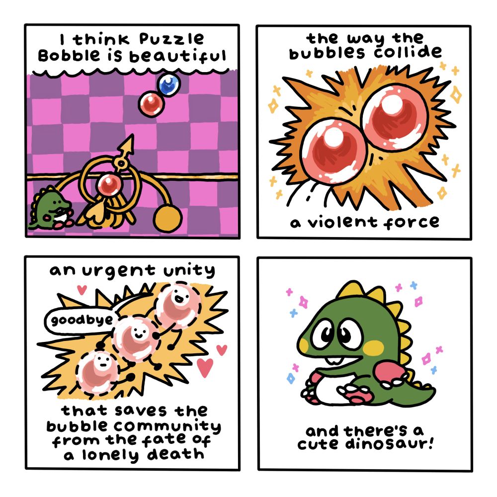 A four-panel comic. In the first panel, we see a screen from the game Puzzle Bobble, with one red bubble aimed at another. Text reads: "I think Puzzle Bobble is beautiful".

In the second panel, two red bubbles are colliding. Text reads: "the way the bubbles collide - a violent force".

In the third panel, three bubbles collide and begin to disappear. One says, "goodbye". Text reads: "an urgent unity that saves the bubble community from the fate of a lonely death".

In the fourth panel, we see Bob, the mascot dinosaur from the game. Text reads: "and there's a cute dinosaur!"