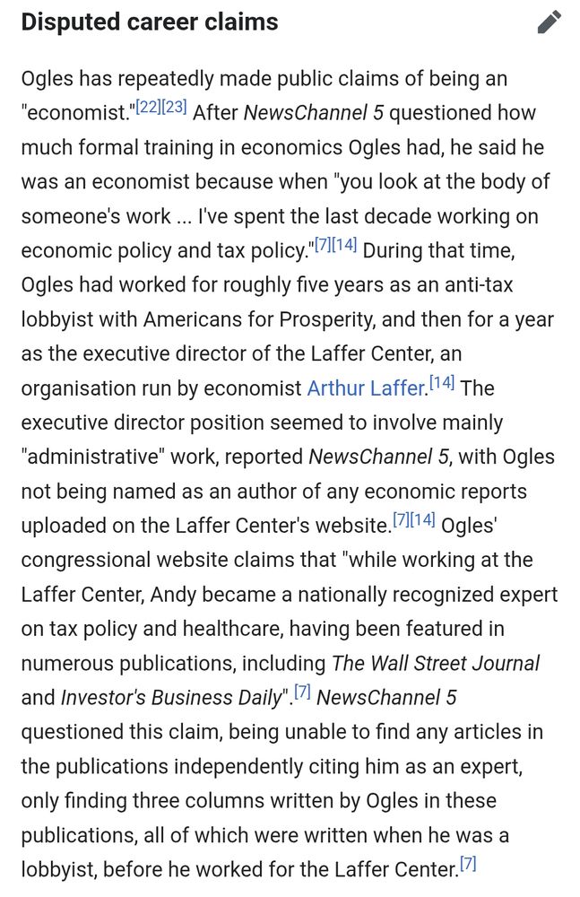 Disputed career claims

Ogles has repeatedly made public claims of being an

"economist."[22/23 After NewsChannel 5 questioned how much formal training in economics Ogles had, he said he was an economist because when "you look at the body of someone's work... I've spent the last decade working on economic policy and tax policy."[71[14 During that time, Ogles had worked for roughly five years as an anti-tax lobbyist with Americans for Prosperity, and then for a year

as the executive director of the Laffer Center, an

organisation run by economist Arthur Laffer. [14 The

executive director position seemed to involve mainly

"administrative" work, reported NewsChannel 5, with Ogles not being named as an author of any economic reports uploaded on the Laffer Center's website. 71[14] Ogles' congressional website claims that "while working at the Laffer Center, Andy became a nationally recognized expert on tax policy and healthcare, having been featured in numerous publications, including The Wall Street Journal and Investor's Business Daily" 7 NewsChannel 5 questioned this claim, being unable to find any articles in the publications independently citing him as an expert, only finding three columns written by Ogles in these publications, all of which were written when he was a

lobbyist, before he worked for the Laffer Center. 7