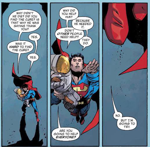 Superman soars through the sky, carrying both a child and a suited astronaut. As the child questions him about saving the astronaut, Superman answers with quiet determination. The final panel shows a close-up of Superman’s boots and cape as he responds to whether he’ll help everyone: “No. But I’m going to try.” The artwork is emotive and grounded, underscoring Superman’s compassion and moral commitment.

Here’s a transcription of the dialogue:

⸻

Child:
“Why didn’t he die? Did you find the cure? Is that why he was saying thank you?”
Superman:
“Yes.”
Child:
“Was it hard to find the cure?”
Superman:
“Yes.”

⸻

Child:
“Why did you help him?”
Superman:
“Because he needed it.”
Child:
“Don’t other people need help?”
Superman:
“They do.”
Child:
“Are you going to help everyone?”

⸻

Superman (close-up on his feet and cape):
“No. But I’m going to try.”
