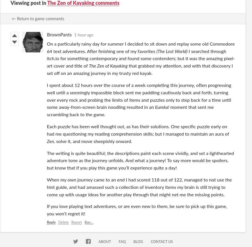 A screenshot of a review for The Zen of Kayaking on itch.io by user BrownPants, which reads: On a particularly rainy day for summer I decided to sit down and replay some old Commodore 64 text adventures. After finishing one of my favorites (The Lost World) I searched through itch.io for something contemporary and found some contenders; but it was the amazing pixel-art cover and title of The Zen of Kayaking that grabbed my attention, and with that discovery I set off on an amazing journey in my trusty red kayak.  I spent about 12 hours over the course of a week completing this journey, often progressing well until a seemingly impassible block sent me paddling cautiously back and forth, turning over every rock and probing the limits of items and puzzles only to step back for a time until some away-from-screen brain noodling resulted in an Eureka! moment that sent me scrambling back to the game.

Each puzzle has been well thought out, as has their solutions. One specific puzzle early on had me questioning my reading comprehension skills; but I managed to maintain an aura of Zen, solve it, and move sheepishly onward.

The writing is quite beautiful; the descriptions paint each scene vividly, and set a lighthearted adventure tone as the journey unfolds. And what a journey! To say more would be spoilers, but know that if you play this game you’ll experience quite a day!

When my own journey came to an end I had scored 118 out of 122, managed to not use the hint guide, and had amassed such a collection of inventory items my brain is still trying to come up with usage ideas for another play through that might net me the missing points.

If you love playing text adventures, or are even new to them, be sure to pick up this game, you won’t regret it!