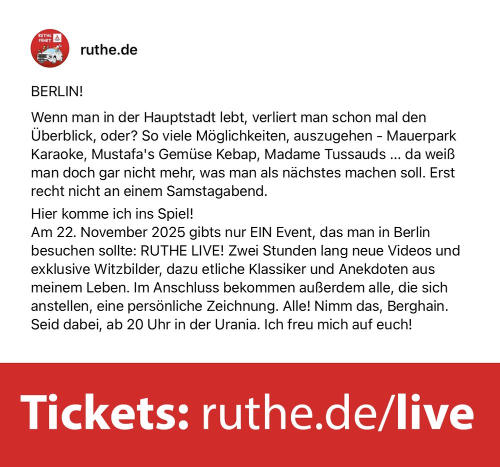 BERLIN!
Wenn man in der Hauptstadt lebt, verliert man schon mal den Überblick, oder? So viele Möglichkeiten, auszugehen - Mauerpark Karaoke, Mustafa's Gemüse Kebap, Madame Tussauds ... da weiß man doch gar nicht mehr, was man als nächstes machen soll. Erst recht nicht an einem Samstagabend.
Hier komme ich ins Spiel!
Am 22. November 2025 gibts nur EIN Event, das man in Berlin besuchen sollte: RUTHE LIVE! Zwei Stunden lang neue Videos und exklusive Witzbilder, dazu etliche Klassiker und Anekdoten aus meinem Leben. Im Anschluss bekommen außerdem alle, die sich anstellen, eine persönliche Zeichnung. Alle! Nimm das, Berghain.
Seid dabei, ab 20 Uhr in der Urania. Ich freu mich auf euch!
Tickets: https://ruthe.de/live/