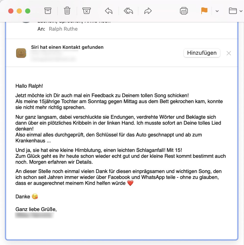 Screenshot einer E-Mail mit folgendem Text: Hallo Ralph! Jetzt möchte ich Dir auch mal ein Feedback zu Deinem tollen Song schicken! Als meine 15jährige Tochter am Sonntag gegen Mittag aus dem Bett gekrochen kam, konnte sie nicht mehr richtig sprechen. Nur ganz langsam, dabei verschluckte sie Endungen, verdrehte Wörter und Beklagte sich dann über ein plötzliches Kribbeln in der linken Hand. Ich musste sofort an Deine tolles Lied denken! Also einmal alles durchgeprüft, den Schlüssel für das Auto geschnappt und ab zum Krankenhaus ... Und ja, sie hat eine kleine Hirnblutung, einen leichten Schlaganfall! Mit 15! Zum Glück geht es ihr heute schon wieder echt gut und der kleine Rest kommt bestimmt auch noch. Morgen erfahren wir Details. An dieser Stelle noch einmal vielen Dank für diesen einprägsamen und wichtigen Song, den ich schon seit Jahren immer wieder über Facebook und WhatsApp teile - ohne zu glauben, dass er ausgerechnet meinem Kind helfen würde Danke Ganz liebe Grüße!
