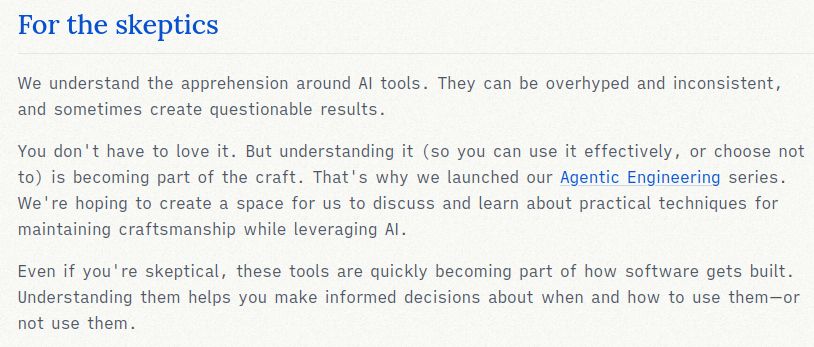 For the skeptics: We understand the apprehension around AI tools. They can be overhyped and inconsistent, and sometimes create questionable results. You don't have to love it. But understanding it (so you can use it effectively, or choose not to) is becoming part of the craft. That's why we launched our Agentic Engineering series. We're hoping to create a space for us to discuss and learn about practical techniques for maintaining craftsmanship while leveraging AI. Even if you're skeptical, these tools are quickly becoming part of how software gets built. Understanding them helps you make informed decisions about when and how to use them—or not use them.